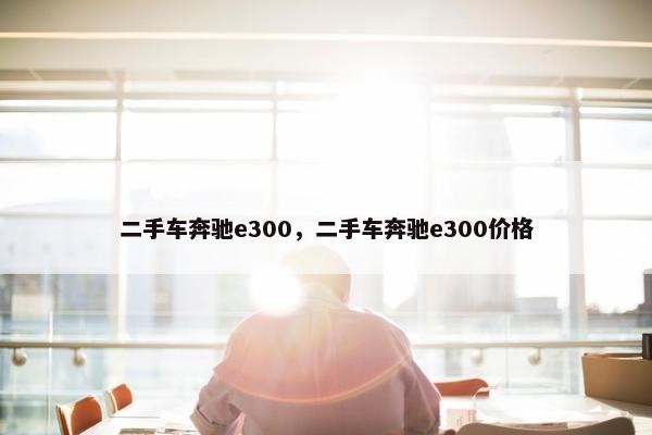 二手车奔驰e300，二手车奔驰e300价格