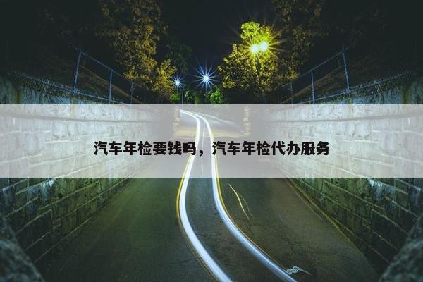 汽车年检要钱吗，汽车年检代办服务