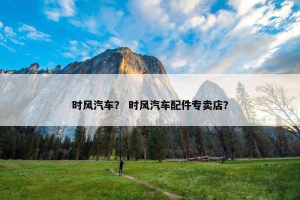 时风汽车？ 时风汽车配件专卖店？