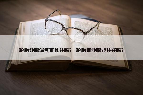 轮胎沙眼漏气可以补吗？ 轮胎有沙眼能补好吗？