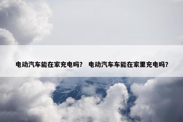 电动汽车能在家充电吗？ 电动汽车车能在家里充电吗？