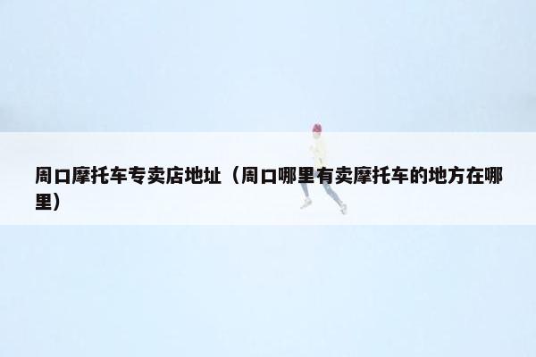 周口摩托车专卖店地址（周口哪里有卖摩托车的地方在哪里）
