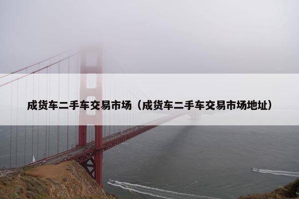 成货车二手车交易市场（成货车二手车交易市场地址）