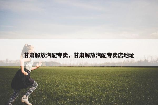 甘肃解放汽配专卖，甘肃解放汽配专卖店地址