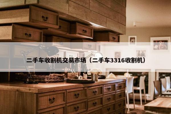 二手车收割机交易市场（二手车3316收割机）
