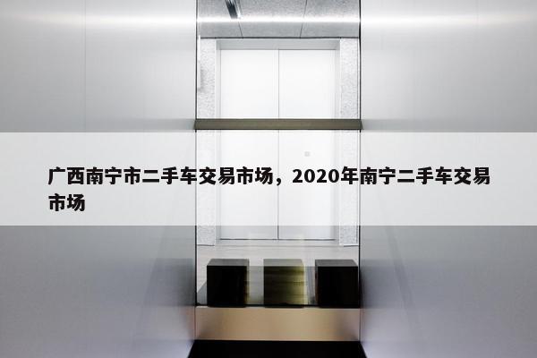 广西南宁市二手车交易市场，2020年南宁二手车交易市场