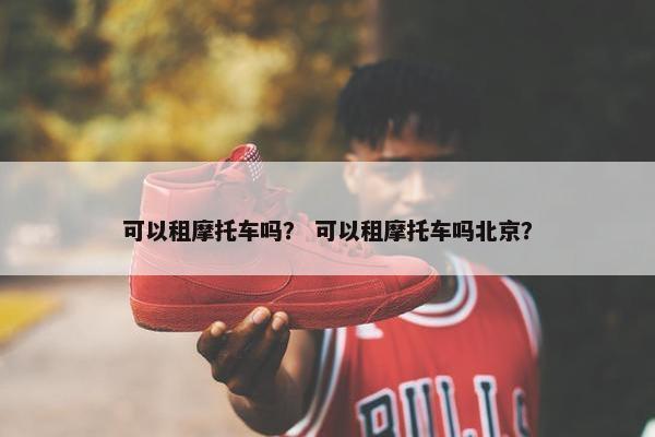 可以租摩托车吗？ 可以租摩托车吗北京？