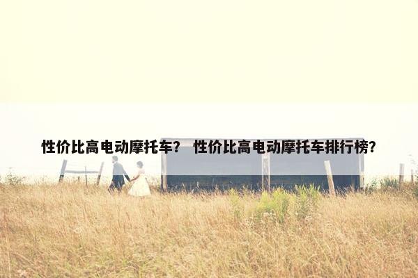 性价比高电动摩托车？ 性价比高电动摩托车排行榜？
