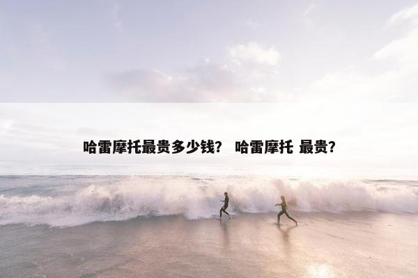 哈雷摩托最贵多少钱？ 哈雷摩托 最贵？