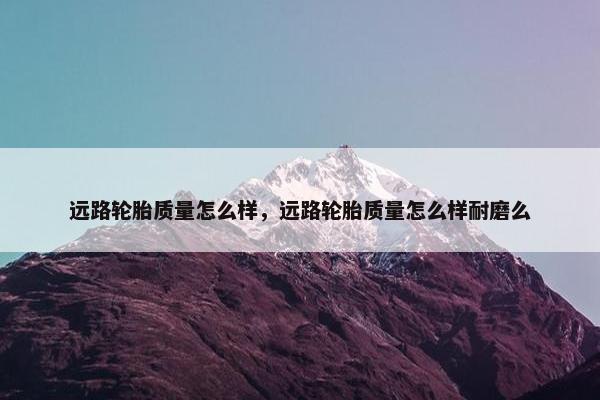 远路轮胎质量怎么样，远路轮胎质量怎么样耐磨么
