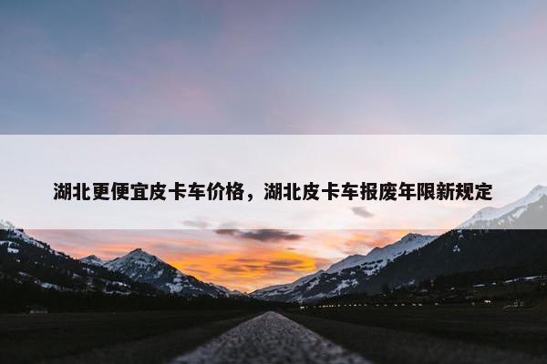 湖北更便宜皮卡车价格，湖北皮卡车报废年限新规定