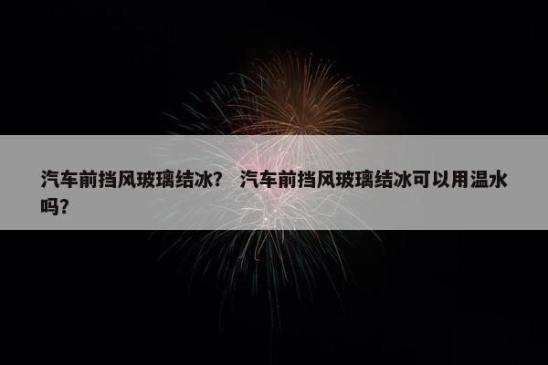 汽车前挡风玻璃结冰？ 汽车前挡风玻璃结冰可以用温水吗？