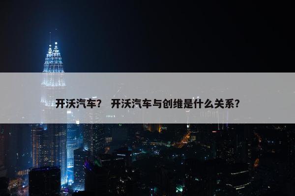 开沃汽车？ 开沃汽车与创维是什么关系？