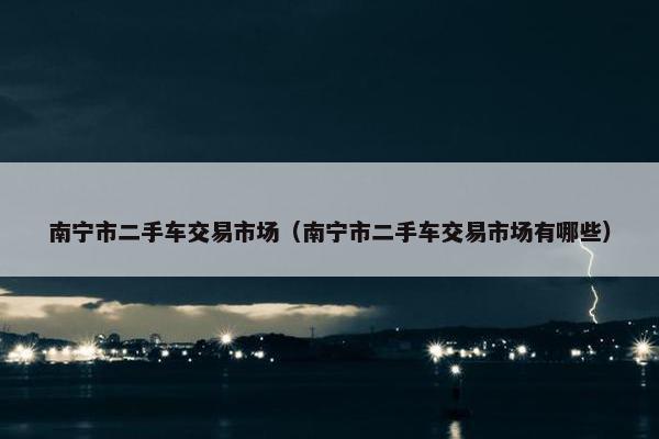 南宁市二手车交易市场（南宁市二手车交易市场有哪些）