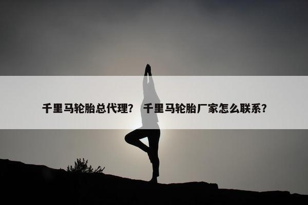 千里马轮胎总代理？ 千里马轮胎厂家怎么联系？