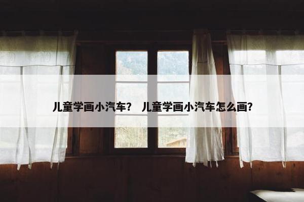 儿童学画小汽车？ 儿童学画小汽车怎么画？