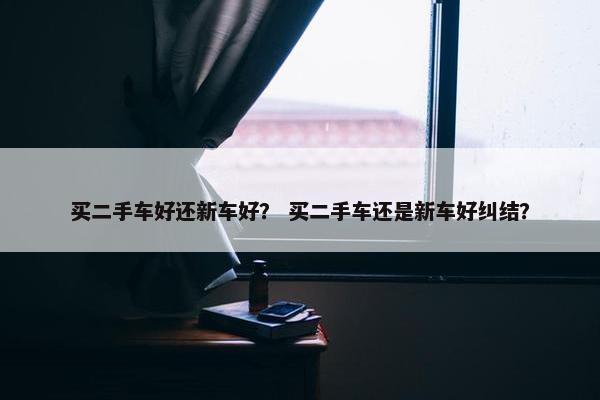 买二手车好还新车好？ 买二手车还是新车好纠结？