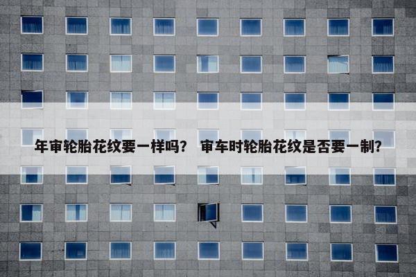 年审轮胎花纹要一样吗？ 审车时轮胎花纹是否要一制？