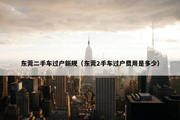 东莞二手车过户新规（东莞2手车过户费用是多少）