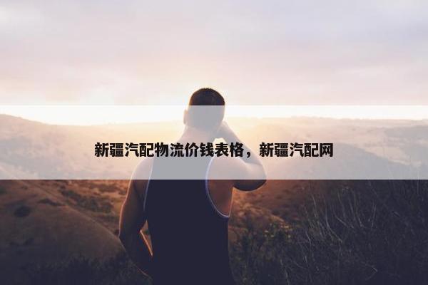 新疆汽配物流价钱表格，新疆汽配网