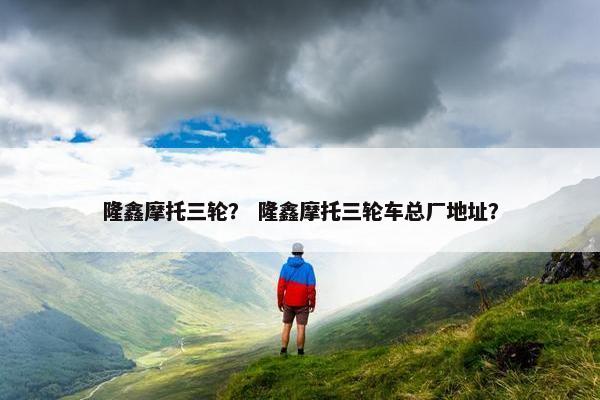 隆鑫摩托三轮？ 隆鑫摩托三轮车总厂地址？