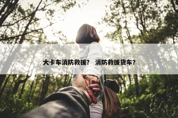 大卡车消防救援？ 消防救援货车？