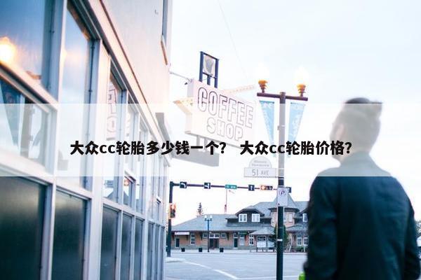 大众cc轮胎多少钱一个？ 大众cc轮胎价格？