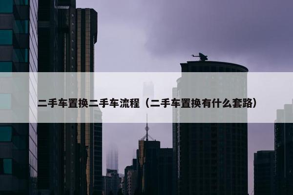 二手车置换二手车流程（二手车置换有什么套路）
