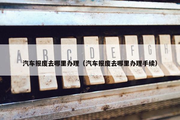 汽车报废去哪里办理（汽车报废去哪里办理手续）