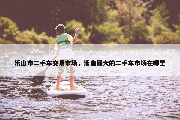 乐山市二手车交易市场，乐山最大的二手车市场在哪里