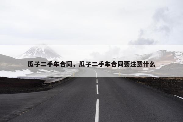 瓜子二手车合同，瓜子二手车合同要注意什么