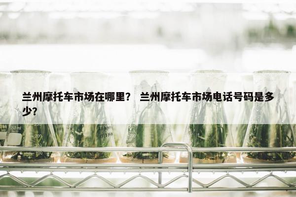 兰州摩托车市场在哪里？ 兰州摩托车市场电话号码是多少？