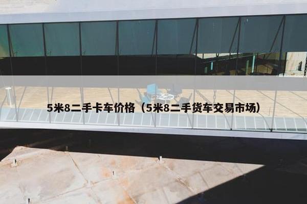 5米8二手卡车价格（5米8二手货车交易市场）