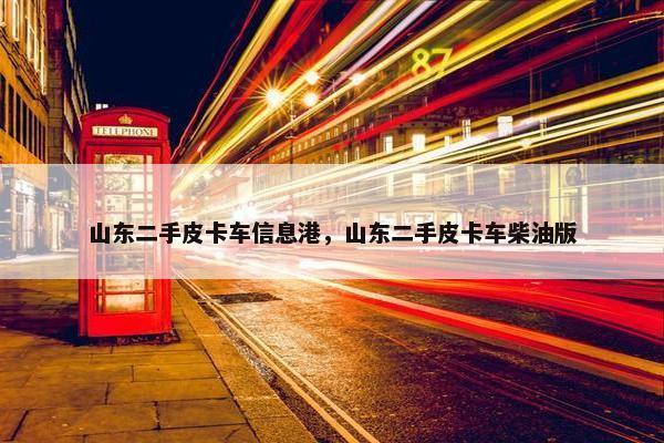 山东二手皮卡车信息港，山东二手皮卡车柴油版