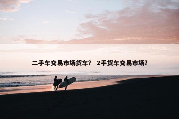 二手车交易市场货车？ 2手货车交易市场？