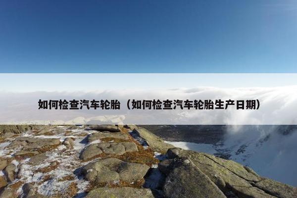 如何检查汽车轮胎（如何检查汽车轮胎生产日期）
