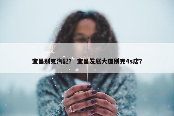 宜昌别克汽配？ 宜昌发展大道别克4s店？