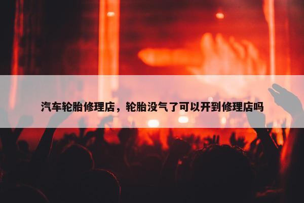 汽车轮胎修理店，轮胎没气了可以开到修理店吗