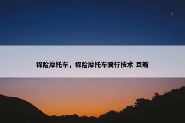 探险摩托车，探险摩托车骑行技术 豆瓣