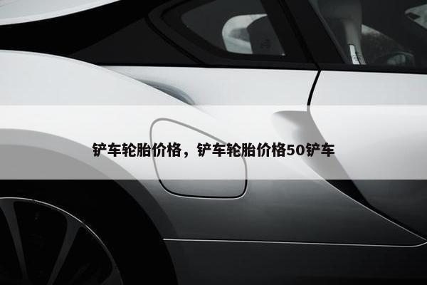 铲车轮胎价格，铲车轮胎价格50铲车