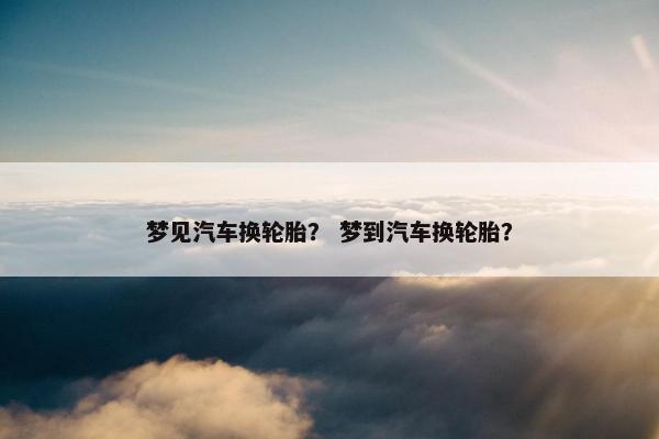 梦见汽车换轮胎？ 梦到汽车换轮胎？