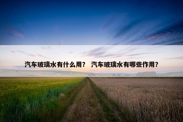 汽车玻璃水有什么用？ 汽车玻璃水有哪些作用？