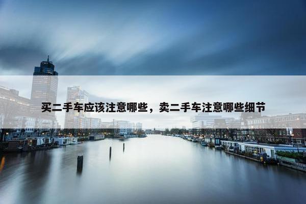 买二手车应该注意哪些，卖二手车注意哪些细节