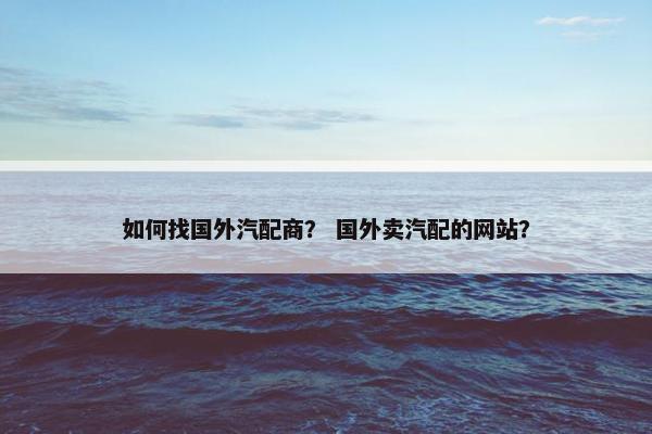 如何找国外汽配商？ 国外卖汽配的网站？