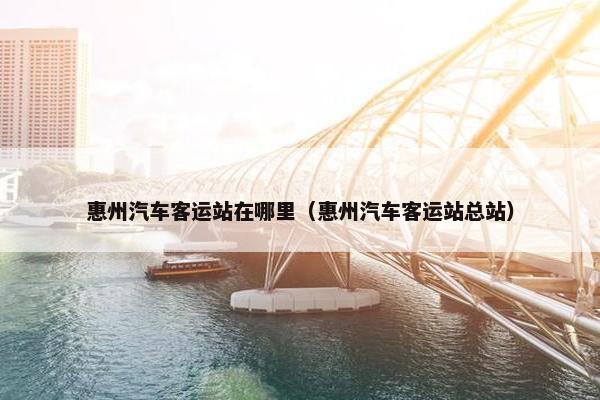 惠州汽车客运站在哪里（惠州汽车客运站总站）