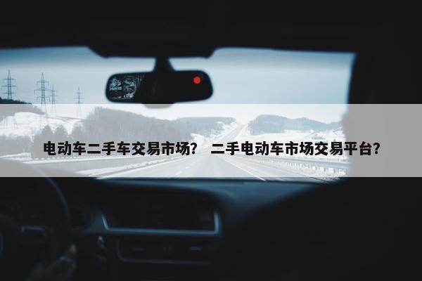 电动车二手车交易市场？ 二手电动车市场交易平台？