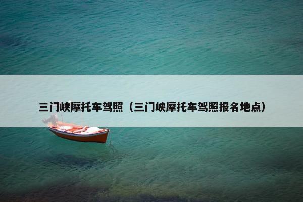 三门峡摩托车驾照（三门峡摩托车驾照报名地点）