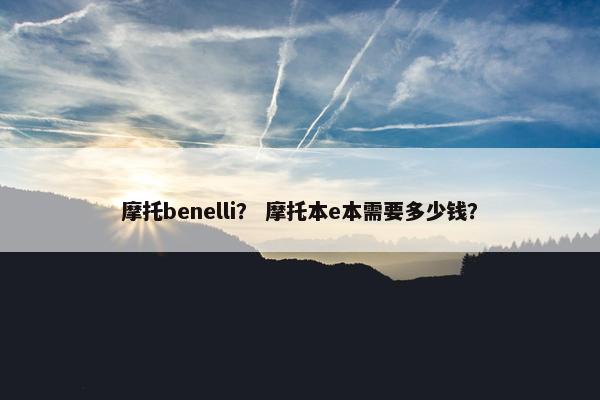 摩托benelli？ 摩托本e本需要多少钱？