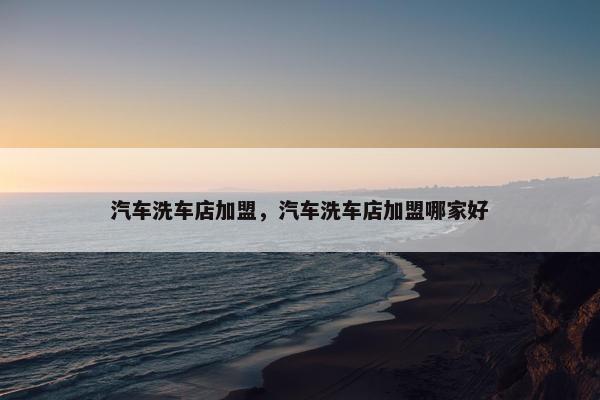 汽车洗车店加盟，汽车洗车店加盟哪家好