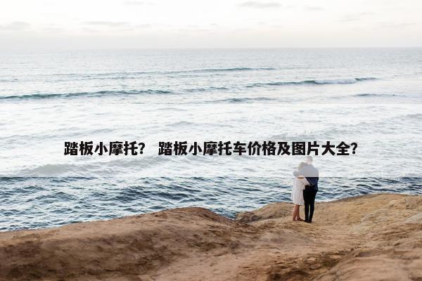 踏板小摩托？ 踏板小摩托车价格及图片大全？